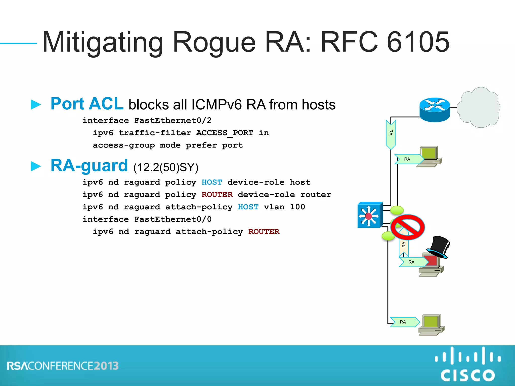 ► Port ACL blocks all ICMPv6 RA from hosts
interface FastEthernet0/2
ipv6 traffic-filter ACCESS_PORT in
access-group mode prefer port
► RA-guard (12.2(50)SY)
ipv6 nd raguard policy HOST device-role host
ipv6 nd raguard policy ROUTER device-role router
ipv6 nd raguard attach-policy HOST vlan 100
interface FastEthernet0/0
ipv6 nd raguard attach-policy ROUTER
Mitigating Rogue RA: RFC 6105
RA
RA
RA
RA
RA
 