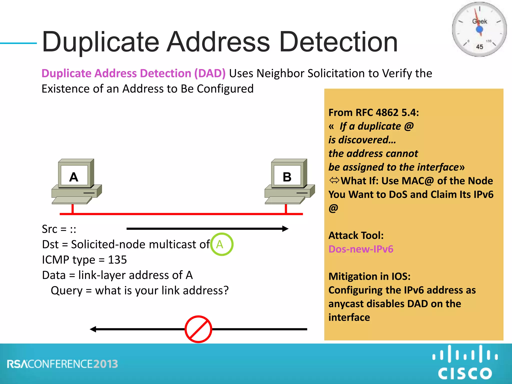 Duplicate Address Detection
Src = ::
Dst = Solicited-node multicast of A
ICMP type = 135
Data = link-layer address of A
Query = what is your link address?
A B
From RFC 4862 5.4:
« If a duplicate @
is discovered…
the address cannot
be assigned to the interface»
What If: Use MAC@ of the Node
You Want to DoS and Claim Its IPv6
@
Attack Tool:
Dos-new-IPv6
Mitigation in IOS:
Configuring the IPv6 address as
anycast disables DAD on the
interface
Duplicate Address Detection (DAD) Uses Neighbor Solicitation to Verify the
Existence of an Address to Be Configured
 