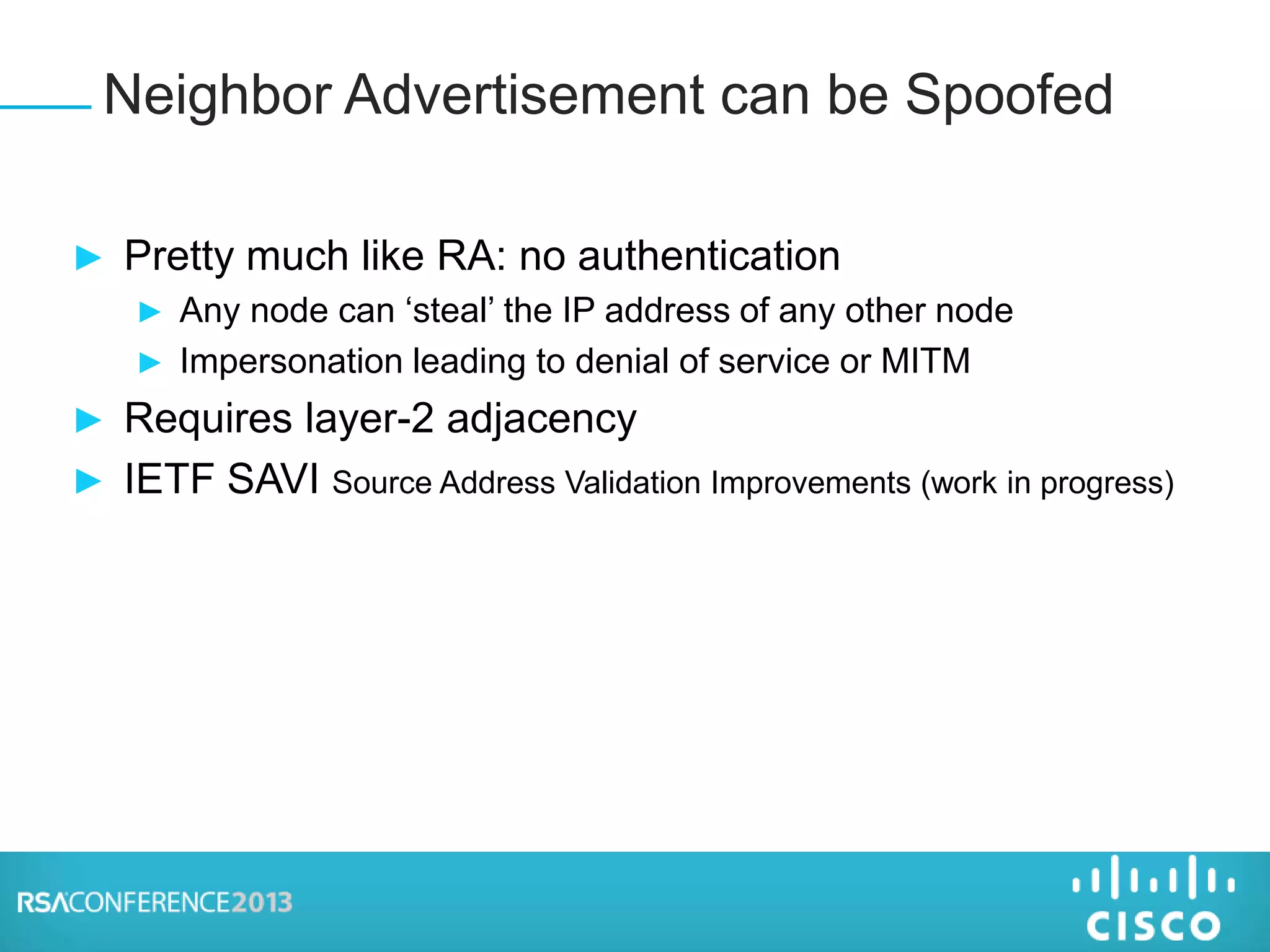 ► Pretty much like RA: no authentication
► Any node can ‘steal’ the IP address of any other node
► Impersonation leading to denial of service or MITM
► Requires layer-2 adjacency
► IETF SAVI Source Address Validation Improvements (work in progress)
Neighbor Advertisement can be Spoofed
 