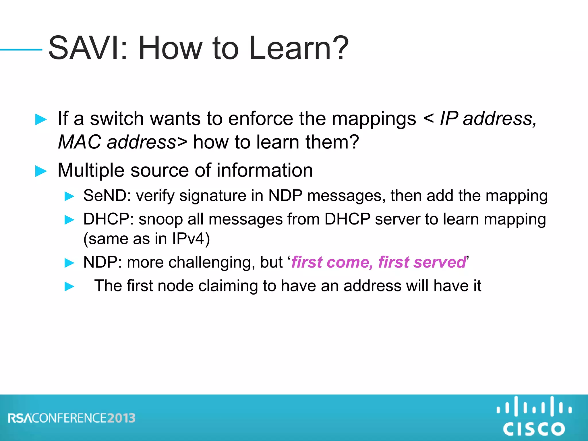 ► If a switch wants to enforce the mappings < IP address,
MAC address> how to learn them?
► Multiple source of information
► SeND: verify signature in NDP messages, then add the mapping
► DHCP: snoop all messages from DHCP server to learn mapping
(same as in IPv4)
► NDP: more challenging, but ‘first come, first served’
► The first node claiming to have an address will have it
SAVI: How to Learn?
 