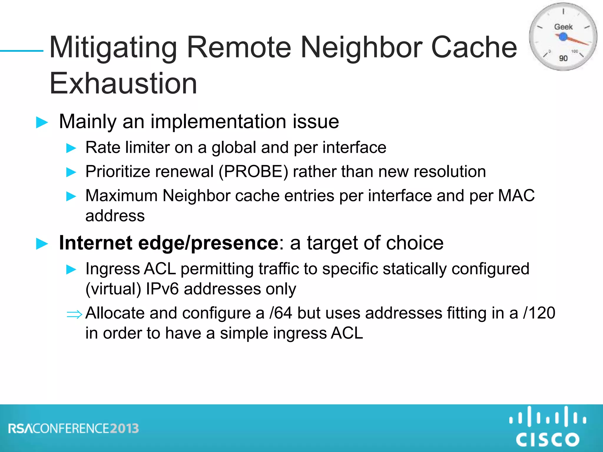 ► Mainly an implementation issue
► Rate limiter on a global and per interface
► Prioritize renewal (PROBE) rather than new resolution
► Maximum Neighbor cache entries per interface and per MAC
address
► Internet edge/presence: a target of choice
► Ingress ACL permitting traffic to specific statically configured
(virtual) IPv6 addresses only
Allocate and configure a /64 but uses addresses fitting in a /120
in order to have a simple ingress ACL
Mitigating Remote Neighbor Cache
Exhaustion
 