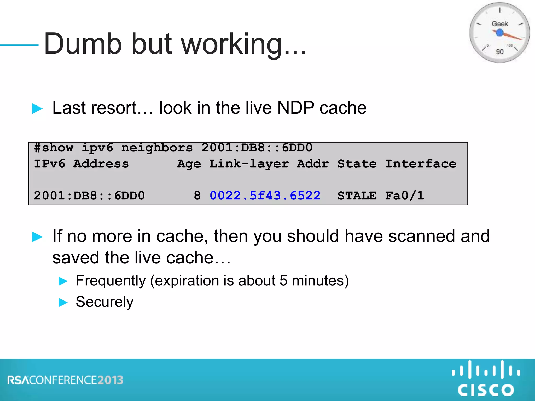 ► Last resort… look in the live NDP cache
► If no more in cache, then you should have scanned and
saved the live cache…
► Frequently (expiration is about 5 minutes)
► Securely
Dumb but working...
#show ipv6 neighbors 2001:DB8::6DD0
IPv6 Address Age Link-layer Addr State Interface
2001:DB8::6DD0 8 0022.5f43.6522 STALE Fa0/1
 