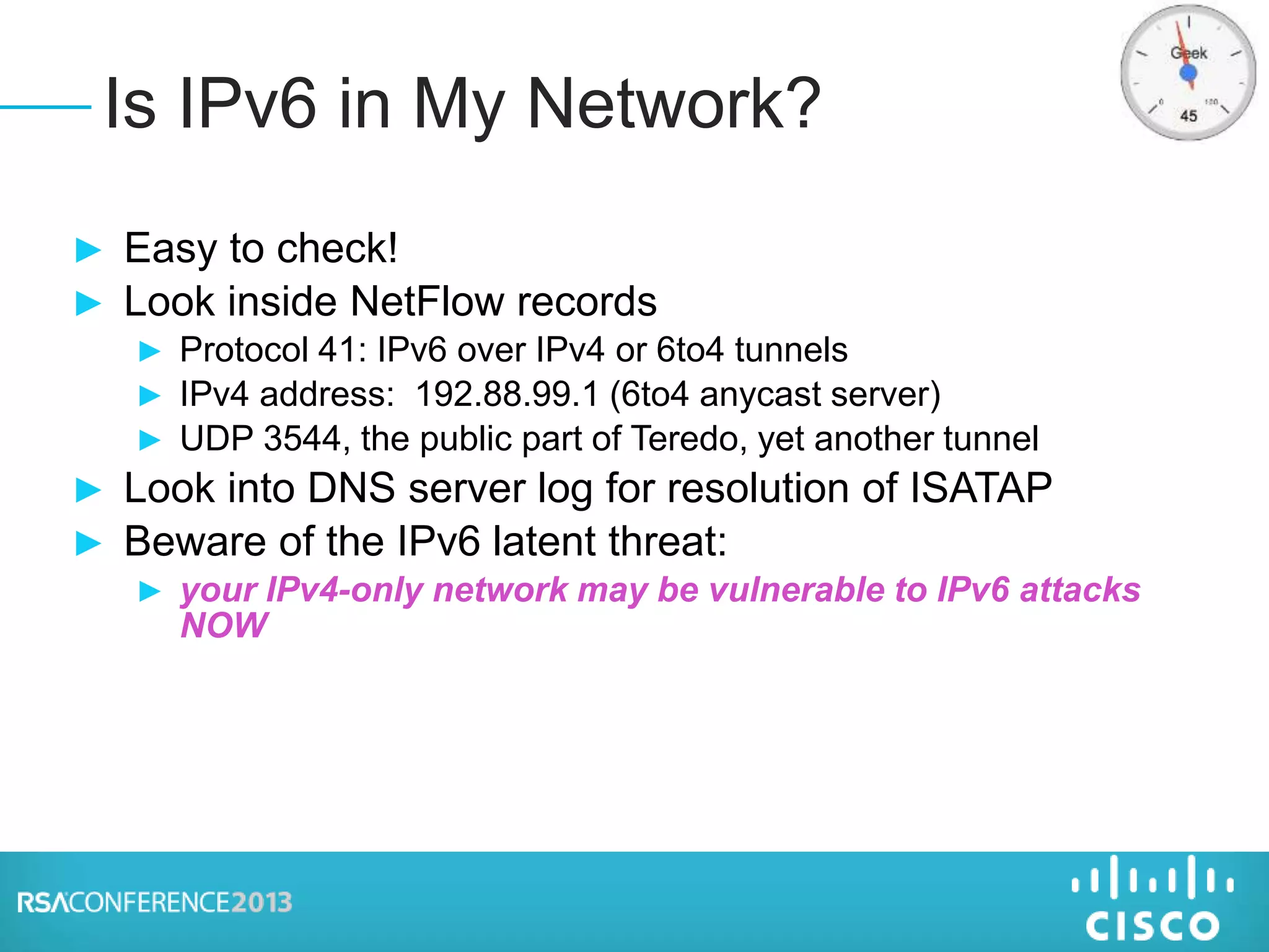 ► Easy to check!
► Look inside NetFlow records
► Protocol 41: IPv6 over IPv4 or 6to4 tunnels
► IPv4 address: 192.88.99.1 (6to4 anycast server)
► UDP 3544, the public part of Teredo, yet another tunnel
► Look into DNS server log for resolution of ISATAP
► Beware of the IPv6 latent threat:
► your IPv4-only network may be vulnerable to IPv6 attacks
NOW
Is IPv6 in My Network?
 