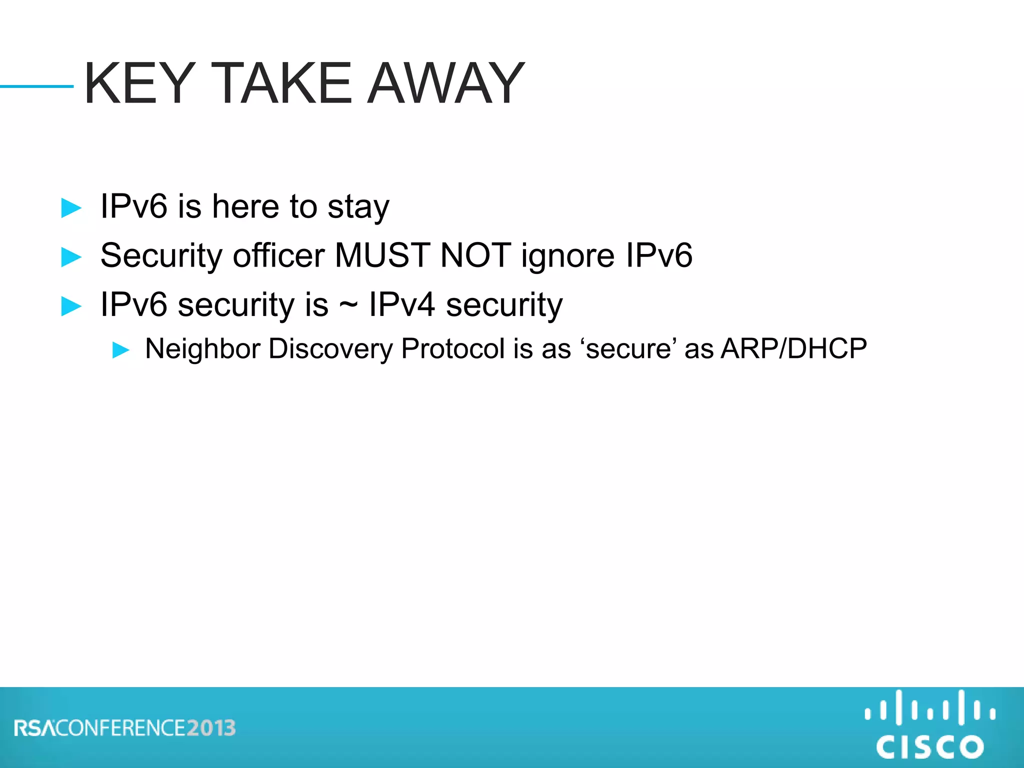► IPv6 is here to stay
► Security officer MUST NOT ignore IPv6
► IPv6 security is ~ IPv4 security
► Neighbor Discovery Protocol is as ‘secure’ as ARP/DHCP
KEY TAKE AWAY
 