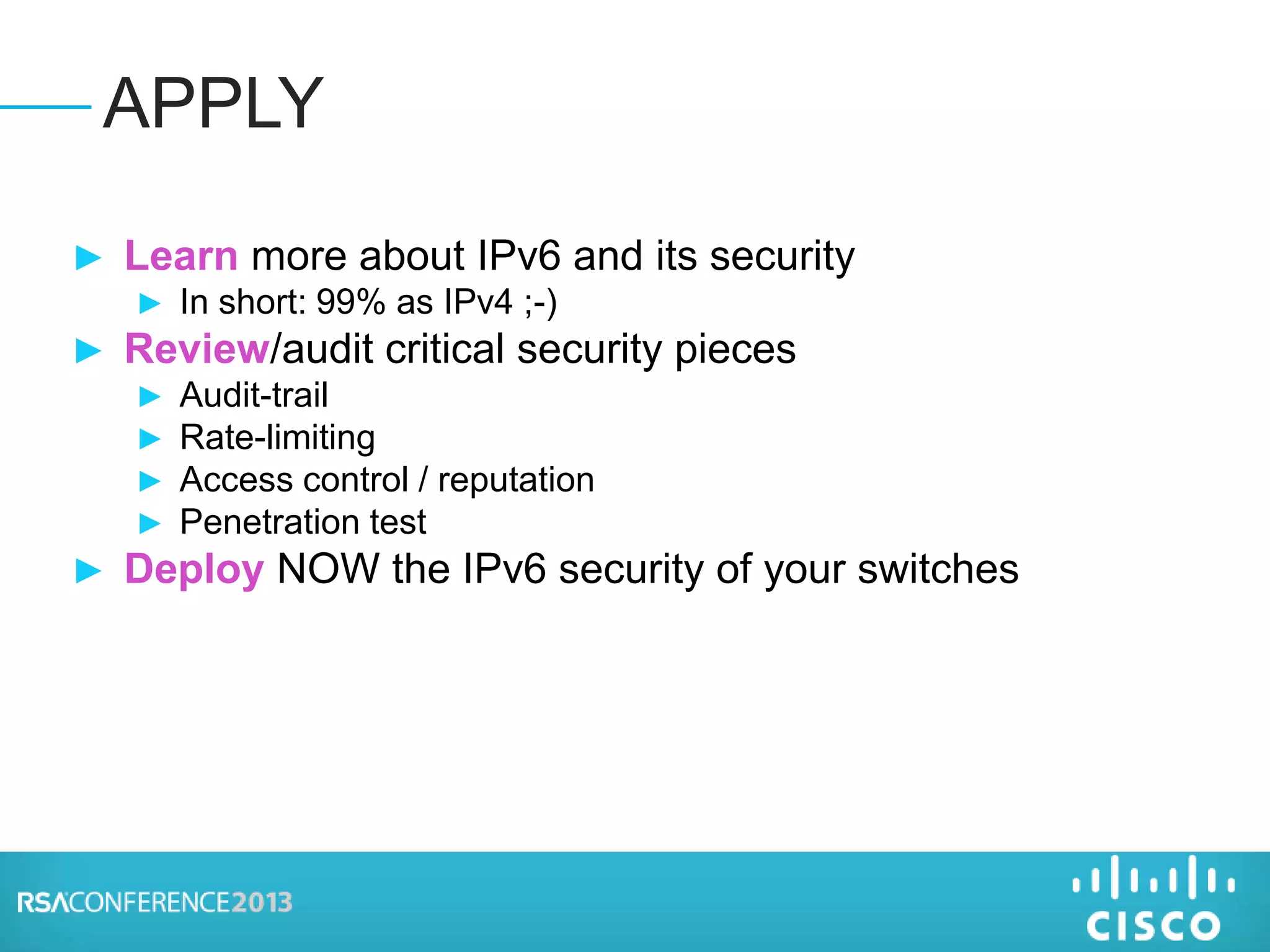 ► Learn more about IPv6 and its security
► In short: 99% as IPv4 ;-)
► Review/audit critical security pieces
► Audit-trail
► Rate-limiting
► Access control / reputation
► Penetration test
► Deploy NOW the IPv6 security of your switches
APPLY
 