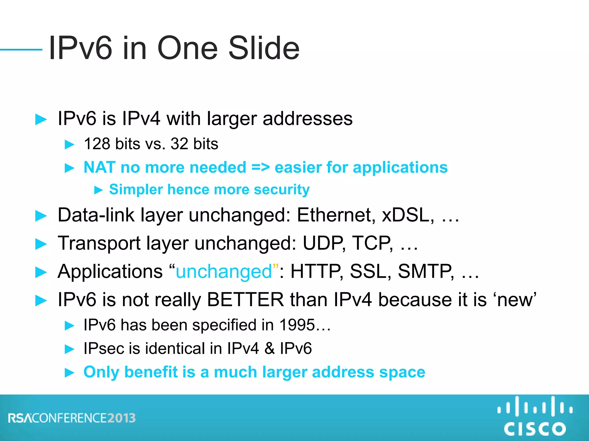► IPv6 is IPv4 with larger addresses
► 128 bits vs. 32 bits
► NAT no more needed => easier for applications
► Simpler hence more security
► Data-link layer unchanged: Ethernet, xDSL, …
► Transport layer unchanged: UDP, TCP, …
► Applications “unchanged”: HTTP, SSL, SMTP, …
► IPv6 is not really BETTER than IPv4 because it is ‘new’
► IPv6 has been specified in 1995…
► IPsec is identical in IPv4 & IPv6
► Only benefit is a much larger address space
IPv6 in One Slide
 