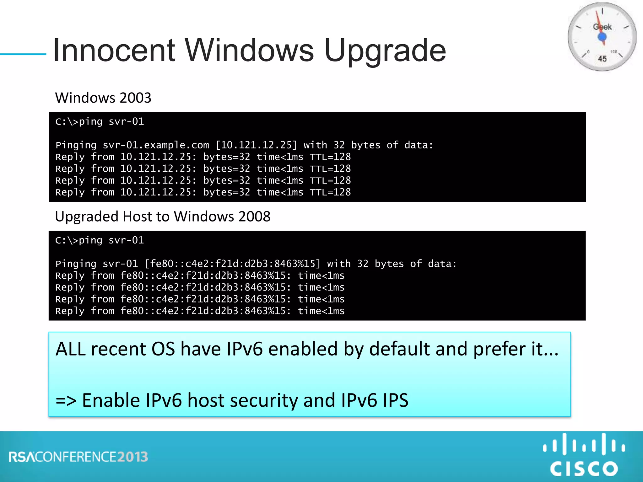 Innocent Windows Upgrade
C:>ping svr-01
Pinging svr-01.example.com [10.121.12.25] with 32 bytes of data:
Reply from 10.121.12.25: bytes=32 time<1ms TTL=128
Reply from 10.121.12.25: bytes=32 time<1ms TTL=128
Reply from 10.121.12.25: bytes=32 time<1ms TTL=128
Reply from 10.121.12.25: bytes=32 time<1ms TTL=128
Windows 2003
C:>ping svr-01
Pinging svr-01 [fe80::c4e2:f21d:d2b3:8463%15] with 32 bytes of data:
Reply from fe80::c4e2:f21d:d2b3:8463%15: time<1ms
Reply from fe80::c4e2:f21d:d2b3:8463%15: time<1ms
Reply from fe80::c4e2:f21d:d2b3:8463%15: time<1ms
Reply from fe80::c4e2:f21d:d2b3:8463%15: time<1ms
Upgraded Host to Windows 2008
ALL recent OS have IPv6 enabled by default and prefer it...
=> Enable IPv6 host security and IPv6 IPS
 