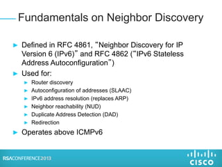 ► Defined in RFC 4861, “Neighbor Discovery for IP
Version 6 (IPv6)” and RFC 4862 (“IPv6 Stateless
Address Autoconfiguration”)
► Used for:
► Router discovery
► Autoconfiguration of addresses (SLAAC)
► IPv6 address resolution (replaces ARP)
► Neighbor reachability (NUD)
► Duplicate Address Detection (DAD)
► Redirection
► Operates above ICMPv6
Fundamentals on Neighbor Discovery
 