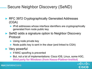 ► RFC 3972 Cryptographically Generated Addresses
(CGA)
► IPv6 addresses whose interface identifiers are cryptographically
generated from node public key
► SeND adds a signature option to Neighbor Discovery
Protocol
► Using node private key
► Node public key is sent in the clear (and linked to CGA)
► Very powerful
► If MAC spoofing is prevented
► But, not a lot of implementations: Cisco IOS, Linux, some H3C,
third party for Windows (from Hasso-Plattner-Institut)
Secure Neighbor Discovery (SeND)
 