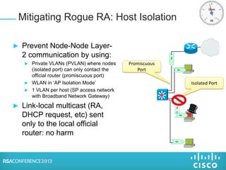 Isolated Port
► Prevent Node-Node Layer-
2 communication by using:
► Private VLANs (PVLAN) where nodes
(isolated port) can only contact the
official router (promiscuous port)
► WLAN in ‘AP Isolation Mode’
► 1 VLAN per host (SP access network
with Broadband Network Gateway)
► Link-local multicast (RA,
DHCP request, etc) sent
only to the local official
router: no harm
Mitigating Rogue RA: Host Isolation
RA
RA
RA
RA
RA
Promiscuous
Port
 
