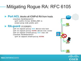 ► Port ACL blocks all ICMPv6 RA from hosts
interface FastEthernet0/2
ipv6 traffic-filter ACCESS_PORT in
access-group mode prefer port
► RA-guard (12.2(50)SY)
ipv6 nd raguard policy HOST device-role host
ipv6 nd raguard policy ROUTER device-role router
ipv6 nd raguard attach-policy HOST vlan 100
interface FastEthernet0/0
ipv6 nd raguard attach-policy ROUTER
Mitigating Rogue RA: RFC 6105
RA
RA
RA
RA
RA
 