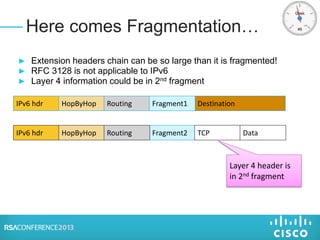 ► Extension headers chain can be so large than it is fragmented!
► RFC 3128 is not applicable to IPv6
► Layer 4 information could be in 2nd fragment
Here comes Fragmentation…
IPv6 hdr HopByHop Routing DestinationFragment1
Layer 4 header is
in 2nd fragment
IPv6 hdr HopByHop Fragment2 TCP DataRouting
 