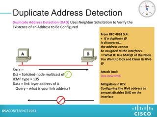 Duplicate Address Detection
Src = ::
Dst = Solicited-node multicast of A
ICMP type = 135
Data = link-layer address of A
Query = what is your link address?
A B
From RFC 4862 5.4:
« If a duplicate @
is discovered…
the address cannot
be assigned to the interface»
What If: Use MAC@ of the Node
You Want to DoS and Claim Its IPv6
@
Attack Tool:
Dos-new-IPv6
Mitigation in IOS:
Configuring the IPv6 address as
anycast disables DAD on the
interface
Duplicate Address Detection (DAD) Uses Neighbor Solicitation to Verify the
Existence of an Address to Be Configured
 