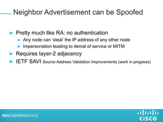 ► Pretty much like RA: no authentication
► Any node can ‘steal’ the IP address of any other node
► Impersonation leading to denial of service or MITM
► Requires layer-2 adjacency
► IETF SAVI Source Address Validation Improvements (work in progress)
Neighbor Advertisement can be Spoofed
 