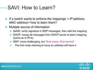 ► If a switch wants to enforce the mappings < IP address,
MAC address> how to learn them?
► Multiple source of information
► SeND: verify signature in NDP messages, then add the mapping
► DHCP: snoop all messages from DHCP server to learn mapping
(same as in IPv4)
► NDP: more challenging, but ‘first come, first served’
► The first node claiming to have an address will have it
SAVI: How to Learn?
 