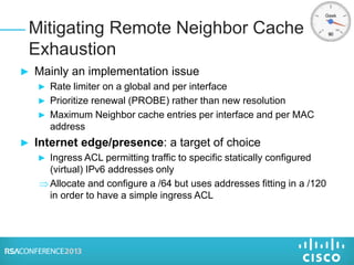 ► Mainly an implementation issue
► Rate limiter on a global and per interface
► Prioritize renewal (PROBE) rather than new resolution
► Maximum Neighbor cache entries per interface and per MAC
address
► Internet edge/presence: a target of choice
► Ingress ACL permitting traffic to specific statically configured
(virtual) IPv6 addresses only
Allocate and configure a /64 but uses addresses fitting in a /120
in order to have a simple ingress ACL
Mitigating Remote Neighbor Cache
Exhaustion
 