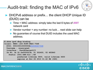 ► DHCPv6 address or prefix… the client DHCP Unique ID
(DUID) can be
► Time + MAC address: simply take the last 6 bytes of ANY
network card
► Vendor number + any number: no luck… next slide can help
► No guarantee of course that DUID includes the used MAC
address.
Audit-trail: finding the MAC of IPv6
# show ipv6 dhcp binding
Client: FE80::225:9CFF:FEDC:7548
DUID: 000100010000000A00259CDC7548
Username : unassigned
Interface : FastEthernet0/0
IA PD: IA ID 0x0000007B, T1 302400, T2 483840
Prefix: 2001:DB8:612::/48
preferred lifetime 3600, valid lifetime 3600
expires at Nov 26 2010 01:22 PM (369)
 