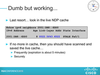 ► Last resort… look in the live NDP cache
► If no more in cache, then you should have scanned and
saved the live cache…
► Frequently (expiration is about 5 minutes)
► Securely
Dumb but working...
#show ipv6 neighbors 2001:DB8::6DD0
IPv6 Address Age Link-layer Addr State Interface
2001:DB8::6DD0 8 0022.5f43.6522 STALE Fa0/1
 