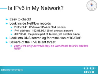 ► Easy to check!
► Look inside NetFlow records
► Protocol 41: IPv6 over IPv4 or 6to4 tunnels
► IPv4 address: 192.88.99.1 (6to4 anycast server)
► UDP 3544, the public part of Teredo, yet another tunnel
► Look into DNS server log for resolution of ISATAP
► Beware of the IPv6 latent threat:
► your IPv4-only network may be vulnerable to IPv6 attacks
NOW
Is IPv6 in My Network?
 