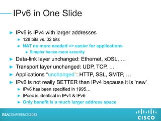 ► IPv6 is IPv4 with larger addresses
► 128 bits vs. 32 bits
► NAT no more needed => easier for applications
► Simpler hence more security
► Data-link layer unchanged: Ethernet, xDSL, …
► Transport layer unchanged: UDP, TCP, …
► Applications “unchanged”: HTTP, SSL, SMTP, …
► IPv6 is not really BETTER than IPv4 because it is ‘new’
► IPv6 has been specified in 1995…
► IPsec is identical in IPv4 & IPv6
► Only benefit is a much larger address space
IPv6 in One Slide
 