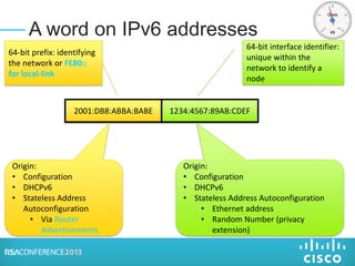 A word on IPv6 addresses
2001:DB8:ABBA:BABE 1234:4567:89AB:CDEF
64-bit interface identifier:
unique within the
network to identify a
node
64-bit prefix: identifying
the network or FE80::
for local-link
Origin:
• Configuration
• DHCPv6
• Stateless Address
Autoconfiguration
• Via Router
Advertisements
Origin:
• Configuration
• DHCPv6
• Stateless Address Autoconfiguration
• Ethernet address
• Random Number (privacy
extension)
 