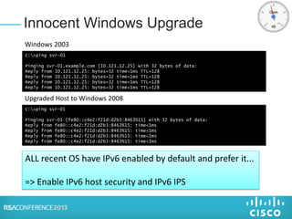 Innocent Windows Upgrade
C:>ping svr-01
Pinging svr-01.example.com [10.121.12.25] with 32 bytes of data:
Reply from 10.121.12.25: bytes=32 time<1ms TTL=128
Reply from 10.121.12.25: bytes=32 time<1ms TTL=128
Reply from 10.121.12.25: bytes=32 time<1ms TTL=128
Reply from 10.121.12.25: bytes=32 time<1ms TTL=128
Windows 2003
C:>ping svr-01
Pinging svr-01 [fe80::c4e2:f21d:d2b3:8463%15] with 32 bytes of data:
Reply from fe80::c4e2:f21d:d2b3:8463%15: time<1ms
Reply from fe80::c4e2:f21d:d2b3:8463%15: time<1ms
Reply from fe80::c4e2:f21d:d2b3:8463%15: time<1ms
Reply from fe80::c4e2:f21d:d2b3:8463%15: time<1ms
Upgraded Host to Windows 2008
ALL recent OS have IPv6 enabled by default and prefer it...
=> Enable IPv6 host security and IPv6 IPS
 
