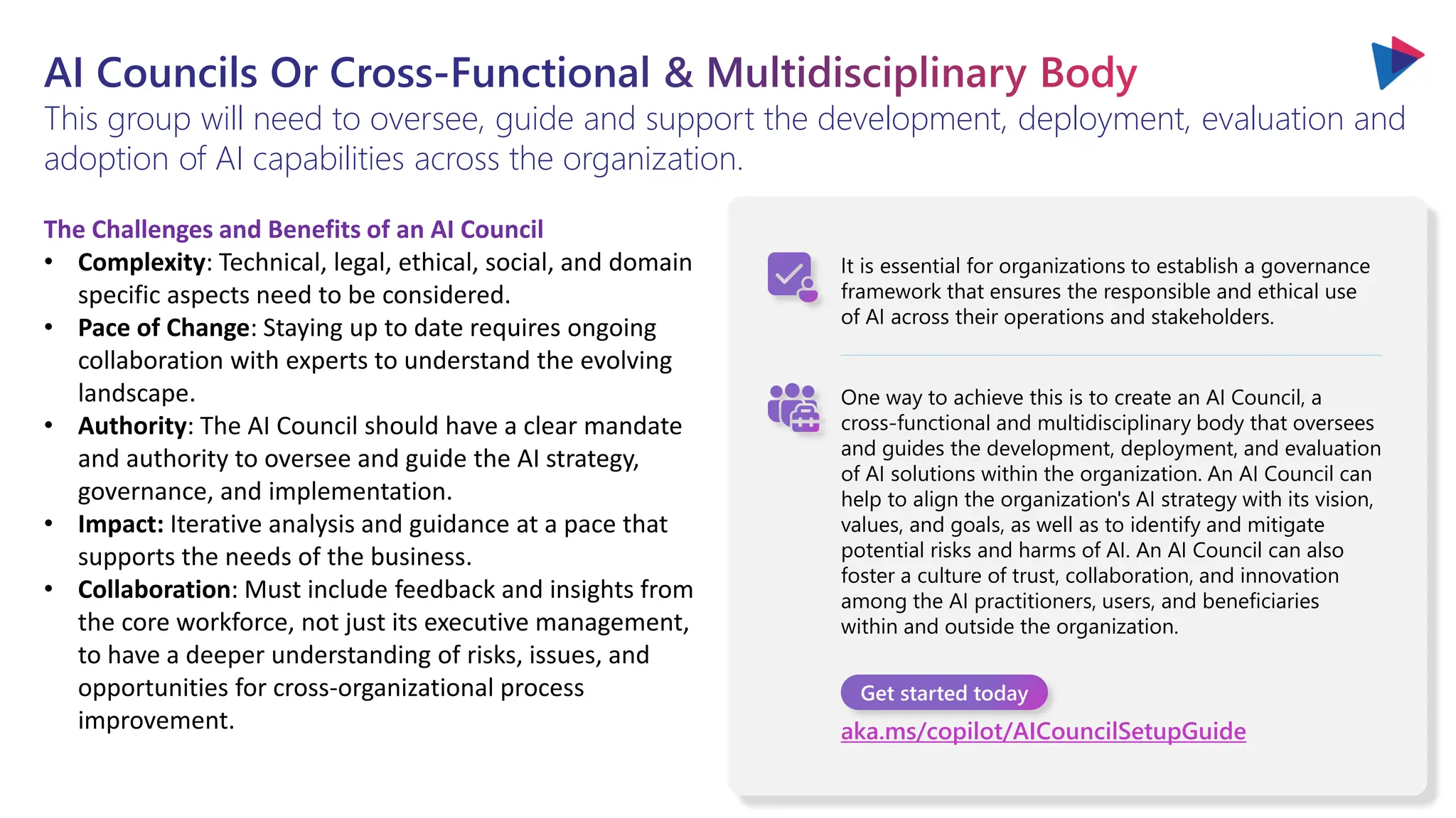 AI Councils Or Cross-Functional & Multidisciplinary Body
This group will need to oversee, guide and support the development, deployment, evaluation and
adoption of AI capabilities across the organization.
It is essential for organizations to establish a governance
framework that ensures the responsible and ethical use
of AI across their operations and stakeholders.
One way to achieve this is to create an AI Council, a
cross-functional and multidisciplinary body that oversees
and guides the development, deployment, and evaluation
of AI solutions within the organization. An AI Council can
help to align the organization's AI strategy with its vision,
values, and goals, as well as to identify and mitigate
potential risks and harms of AI. An AI Council can also
foster a culture of trust, collaboration, and innovation
among the AI practitioners, users, and beneficiaries
within and outside the organization.
Get started today
aka.ms/copilot/AICouncilSetupGuide
The Challenges and Benefits of an AI Council
• Complexity: Technical, legal, ethical, social, and domain
specific aspects need to be considered.
• Pace of Change: Staying up to date requires ongoing
collaboration with experts to understand the evolving
landscape.
• Authority: The AI Council should have a clear mandate
and authority to oversee and guide the AI strategy,
governance, and implementation.
• Impact: Iterative analysis and guidance at a pace that
supports the needs of the business.
• Collaboration: Must include feedback and insights from
the core workforce, not just its executive management,
to have a deeper understanding of risks, issues, and
opportunities for cross-organizational process
improvement.
 