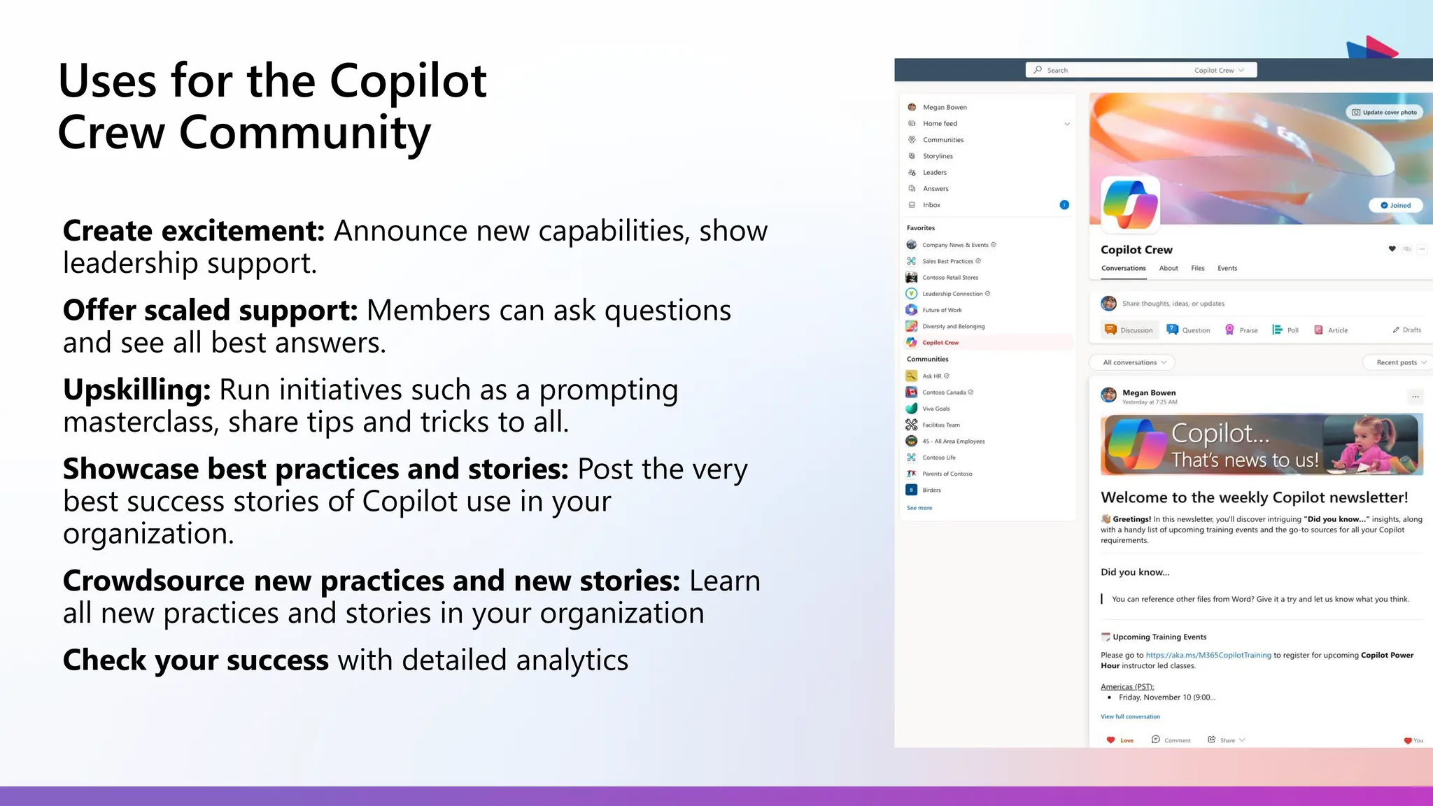 Uses for the Copilot
Crew Community
Create excitement: Announce new capabilities, show
leadership support.
Offer scaled support: Members can ask questions
and see all best answers.
Upskilling: Run initiatives such as a prompting
masterclass, share tips and tricks to all.
Showcase best practices and stories: Post the very
best success stories of Copilot use in your
organization.
Crowdsource new practices and new stories: Learn
all new practices and stories in your organization
Check your success with detailed analytics
 