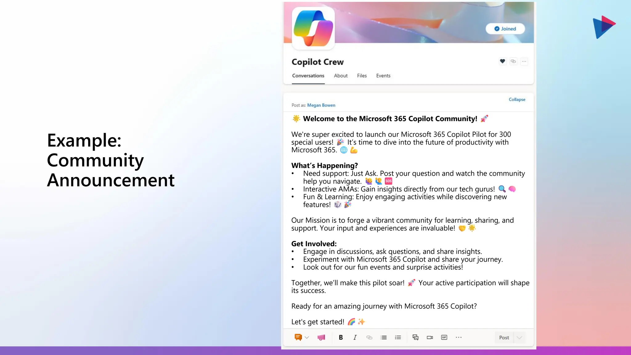 Example:
Community
Announcement
Welcome to the Microsoft 365 Copilot Community!
We're super excited to launch our Microsoft 365 Copilot Pilot for 300
special users! It’s time to dive into the future of productivity with
Microsoft 365.
What’s Happening?
• Need support: Just Ask. Post your question and watch the community
help you navigate.
• Interactive AMAs: Gain insights directly from our tech gurus!
• Fun & Learning: Enjoy engaging activities while discovering new
features!
Our Mission is to forge a vibrant community for learning, sharing, and
support. Your input and experiences are invaluable!
Get Involved:
• Engage in discussions, ask questions, and share insights.
• Experiment with Microsoft 365 Copilot and share your journey.
• Look out for our fun events and surprise activities!
Together, we’ll make this pilot soar! Your active participation will shape
its success.
Ready for an amazing journey with Microsoft 365 Copilot?
Let's get started!
 