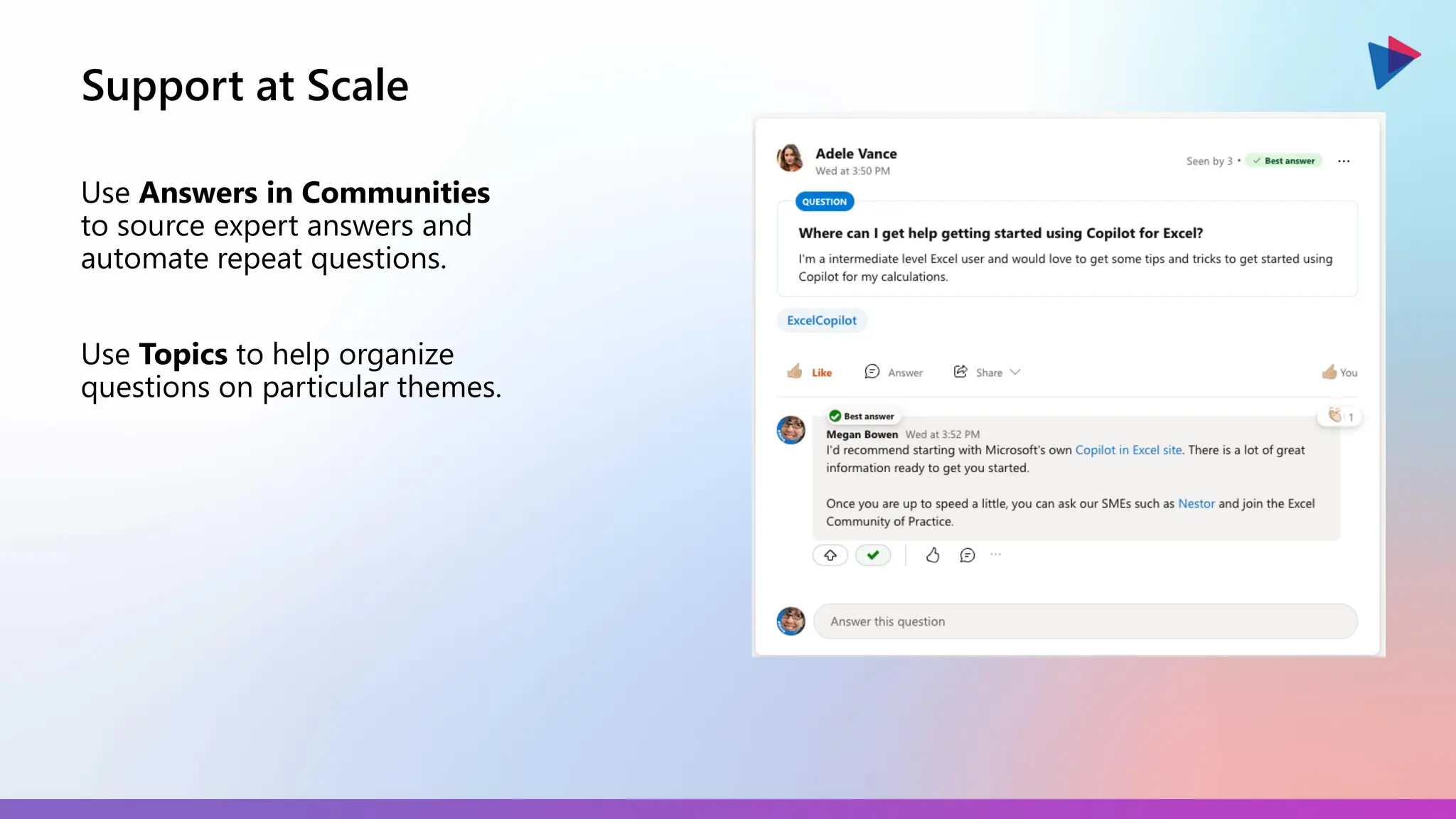 Support at Scale
Use Answers in Communities
to source expert answers and
automate repeat questions.
Use Topics to help organize
questions on particular themes.
 