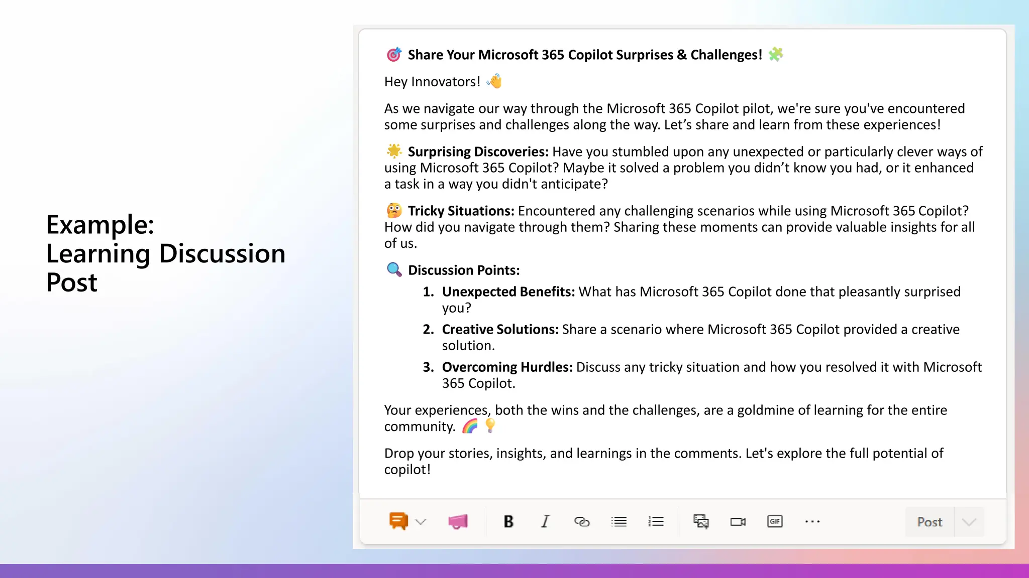 Example:
Learning Discussion
Post
Share Your Microsoft 365 Copilot Surprises & Challenges!
Hey Innovators!
As we navigate our way through the Microsoft 365 Copilot pilot, we're sure you've encountered
some surprises and challenges along the way. Let’s share and learn from these experiences!
Surprising Discoveries: Have you stumbled upon any unexpected or particularly clever ways of
using Microsoft 365 Copilot? Maybe it solved a problem you didn’t know you had, or it enhanced
a task in a way you didn't anticipate?
Tricky Situations: Encountered any challenging scenarios while using Microsoft 365 Copilot?
How did you navigate through them? Sharing these moments can provide valuable insights for all
of us.
Discussion Points:
1. Unexpected Benefits: What has Microsoft 365 Copilot done that pleasantly surprised
you?
2. Creative Solutions: Share a scenario where Microsoft 365 Copilot provided a creative
solution.
3. Overcoming Hurdles: Discuss any tricky situation and how you resolved it with Microsoft
365 Copilot.
Your experiences, both the wins and the challenges, are a goldmine of learning for the entire
community.
Drop your stories, insights, and learnings in the comments. Let's explore the full potential of
copilot!
 
