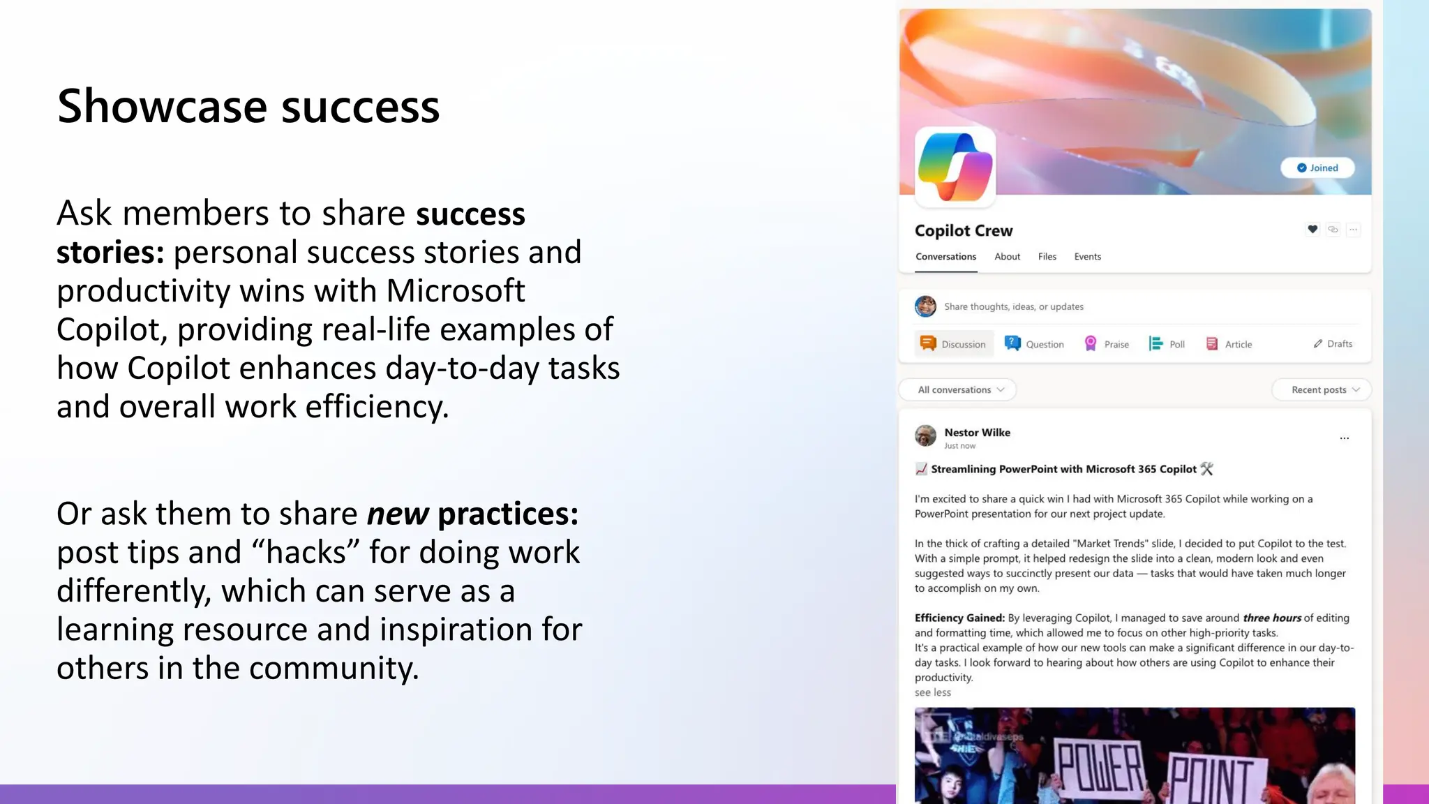 Showcase success
Ask members to share success
stories: personal success stories and
productivity wins with Microsoft
Copilot, providing real-life examples of
how Copilot enhances day-to-day tasks
and overall work efficiency.
Or ask them to share new practices:
post tips and “hacks” for doing work
differently, which can serve as a
learning resource and inspiration for
others in the community.
 