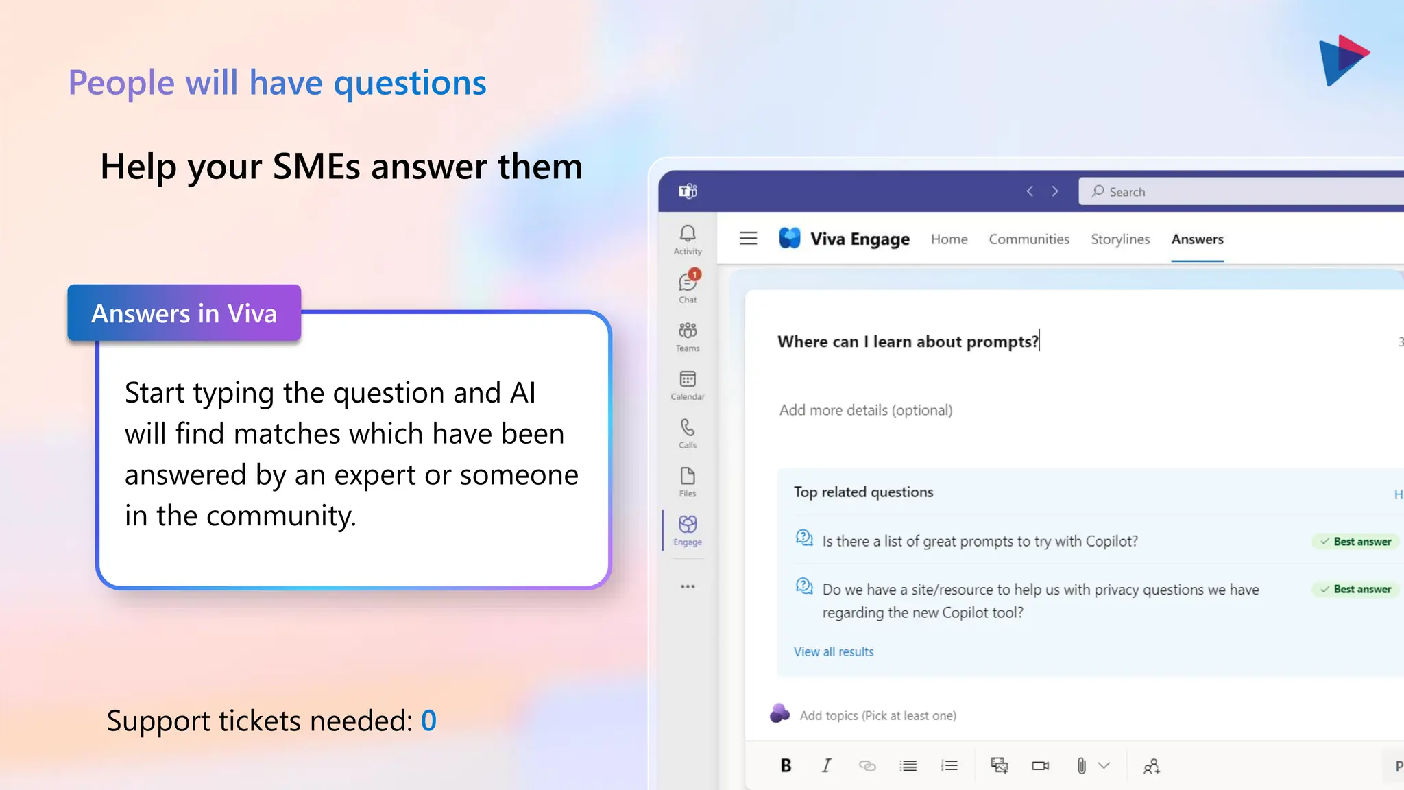 Start typing the question and AI
will find matches which have been
answered by an expert or someone
in the community.
Help your SMEs answer them
Support tickets needed: 0
People will have questions
Answers in Viva
 