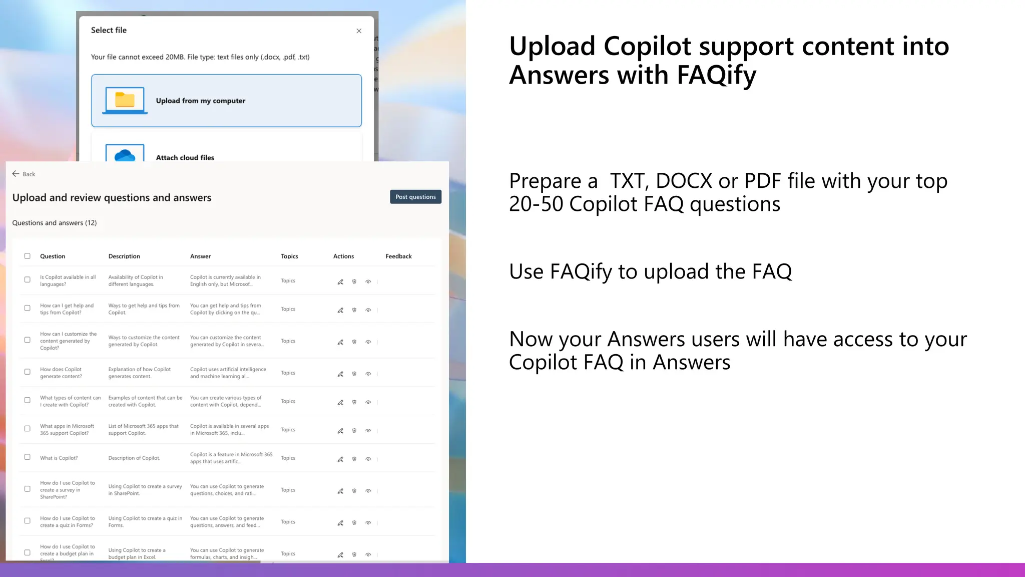 Upload Copilot support content into
Answers with FAQify
Prepare a TXT, DOCX or PDF file with your top
20-50 Copilot FAQ questions
Use FAQify to upload the FAQ
Now your Answers users will have access to your
Copilot FAQ in Answers
 