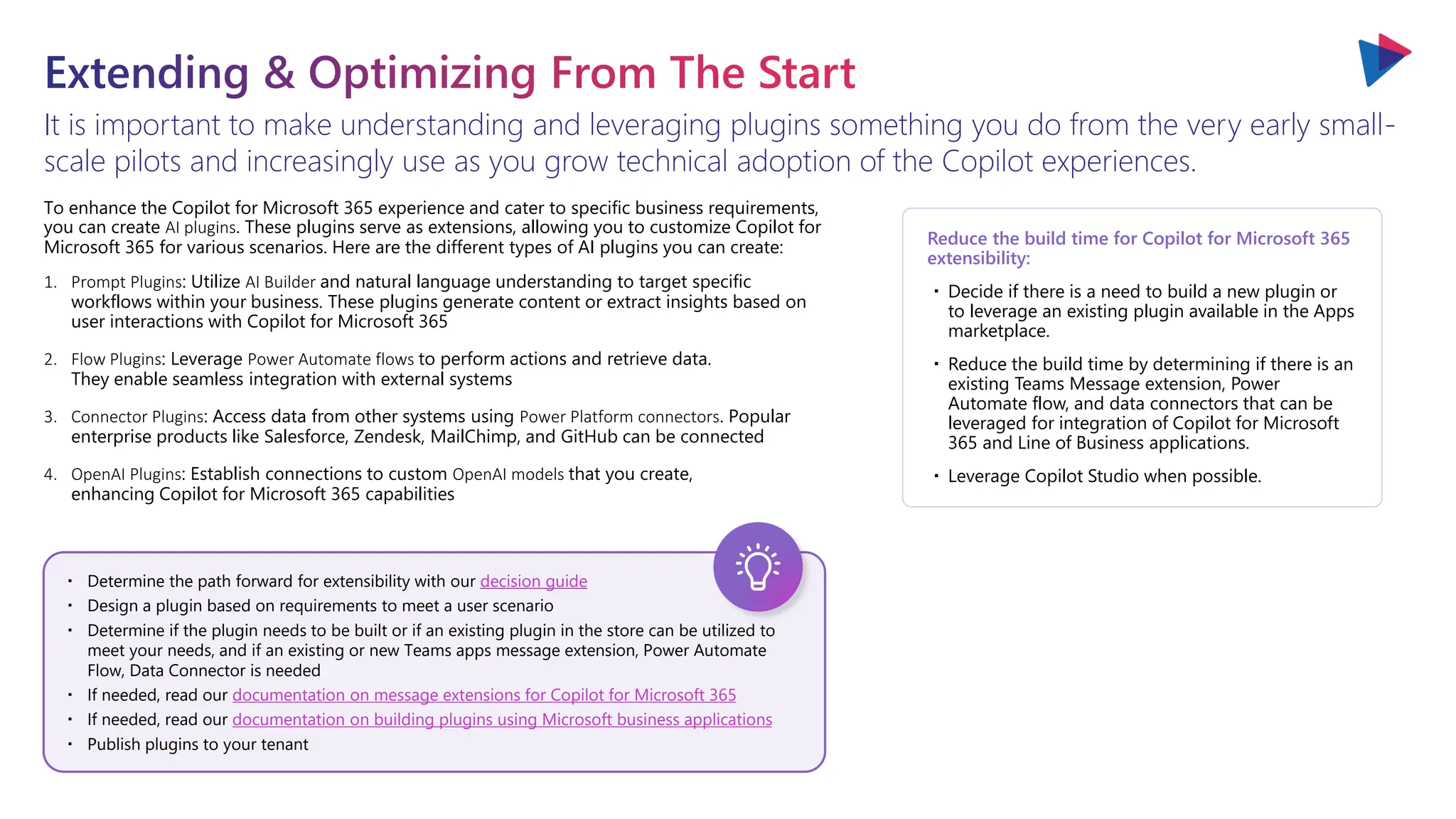 It is important to make understanding and leveraging plugins something you do from the very early small-
scale pilots and increasingly use as you grow technical adoption of the Copilot experiences.
Extending & Optimizing From The Start
decision guide
documentation on message extensions for Copilot for Microsoft 365
documentation on building plugins using Microsoft business applications
・ Determine the path forward for extensibility with our decision guide
・ Design a plugin based on requirements to meet a user scenario
・ Determine if the plugin needs to be built or if an existing plugin in the store can be utilized to
meet your needs, and if an existing or new Teams apps message extension, Power Automate
Flow, Data Connector is needed
・ If needed, read our documentation on message extensions for Copilot for Microsoft 365
・ If needed, read our documentation on building plugins using Microsoft business applications
・ Publish plugins to your tenant
To enhance the Copilot for Microsoft 365 experience and cater to specific business requirements,
you can create AI plugins. These plugins serve as extensions, allowing you to customize Copilot for
Microsoft 365 for various scenarios. Here are the different types of AI plugins you can create:
1. Prompt Plugins: Utilize AI Builder and natural language understanding to target specific
workflows within your business. These plugins generate content or extract insights based on
user interactions with Copilot for Microsoft 365
2. Flow Plugins: Leverage Power Automate flows to perform actions and retrieve data.
They enable seamless integration with external systems
3. Connector Plugins: Access data from other systems using Power Platform connectors. Popular
enterprise products like Salesforce, Zendesk, MailChimp, and GitHub can be connected
4. OpenAI Plugins: Establish connections to custom OpenAI models that you create,
enhancing Copilot for Microsoft 365 capabilities
Reduce the build time for Copilot for Microsoft 365
extensibility:
・Decide if there is a need to build a new plugin or
to leverage an existing plugin available in the Apps
marketplace.
・Reduce the build time by determining if there is an
existing Teams Message extension, Power
Automate flow, and data connectors that can be
leveraged for integration of Copilot for Microsoft
365 and Line of Business applications.
・Leverage Copilot Studio when possible.
 