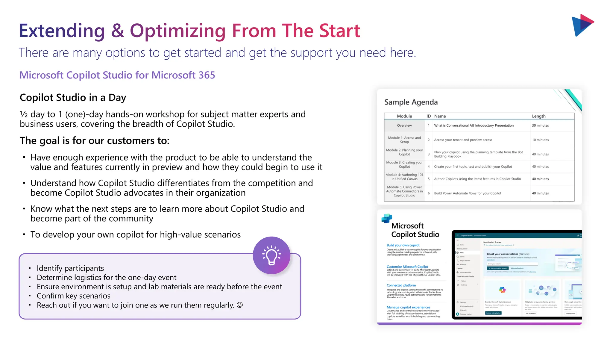 There are many options to get started and get the support you need here.
Extending & Optimizing From The Start
・ Identify participants
・ Determine logistics for the one-day event
・ Ensure environment is setup and lab materials are ready before the event
・ Confirm key scenarios
・ Reach out if you want to join one as we run them regularly. ☺
Microsoft Copilot Studio for Microsoft 365
Copilot Studio in a Day
½ day to 1 (one)-day hands-on workshop for subject matter experts and
business users, covering the breadth of Copilot Studio.
The goal is for our customers to:
・ Have enough experience with the product to be able to understand the
value and features currently in preview and how they could begin to use it
・ Understand how Copilot Studio differentiates from the competition and
become Copilot Studio advocates in their organization
・ Know what the next steps are to learn more about Copilot Studio and
become part of the community
・ To develop your own copilot for high-value scenarios
 