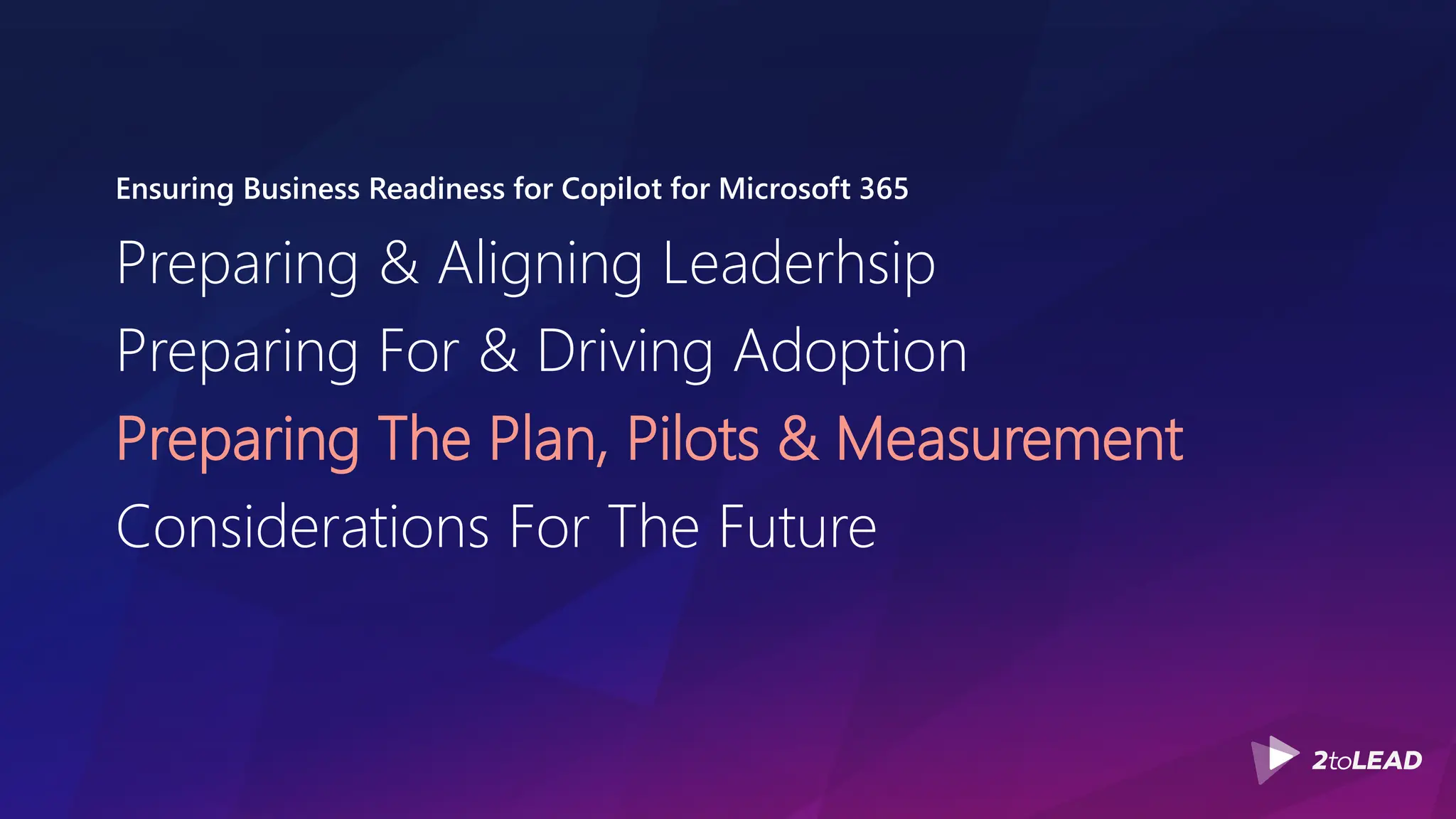 Ensuring Business Readiness for Copilot for Microsoft 365
Preparing & Aligning Leaderhsip
Preparing For & Driving Adoption
Preparing The Plan, Pilots & Measurement
Considerations For The Future
 