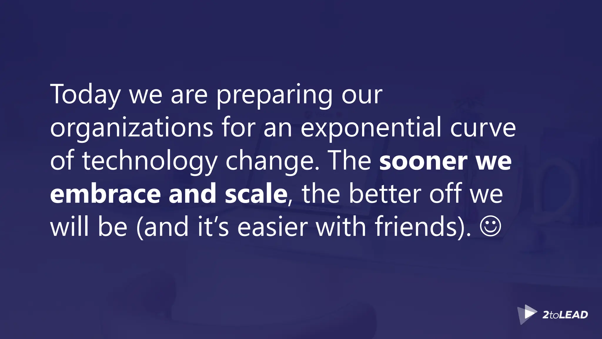 Today we are preparing our
organizations for an exponential curve
of technology change. The sooner we
embrace and scale, the better off we
will be (and it’s easier with friends). ☺
 
