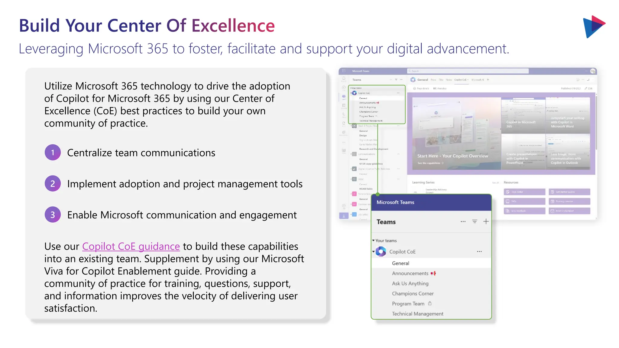 Build Your Center Of Excellence
Leveraging Microsoft 365 to foster, facilitate and support your digital advancement.
Utilize Microsoft 365 technology to drive the adoption
of Copilot for Microsoft 365 by using our Center of
Excellence (CoE) best practices to build your own
community of practice.
1 Centralize team communications
3 Enable Microsoft communication and engagement
2 Implement adoption and project management tools
Use our Copilot CoE guidance to build these capabilities
into an existing team. Supplement by using our Microsoft
Viva for Copilot Enablement guide. Providing a
community of practice for training, questions, support,
and information improves the velocity of delivering user
satisfaction.
 