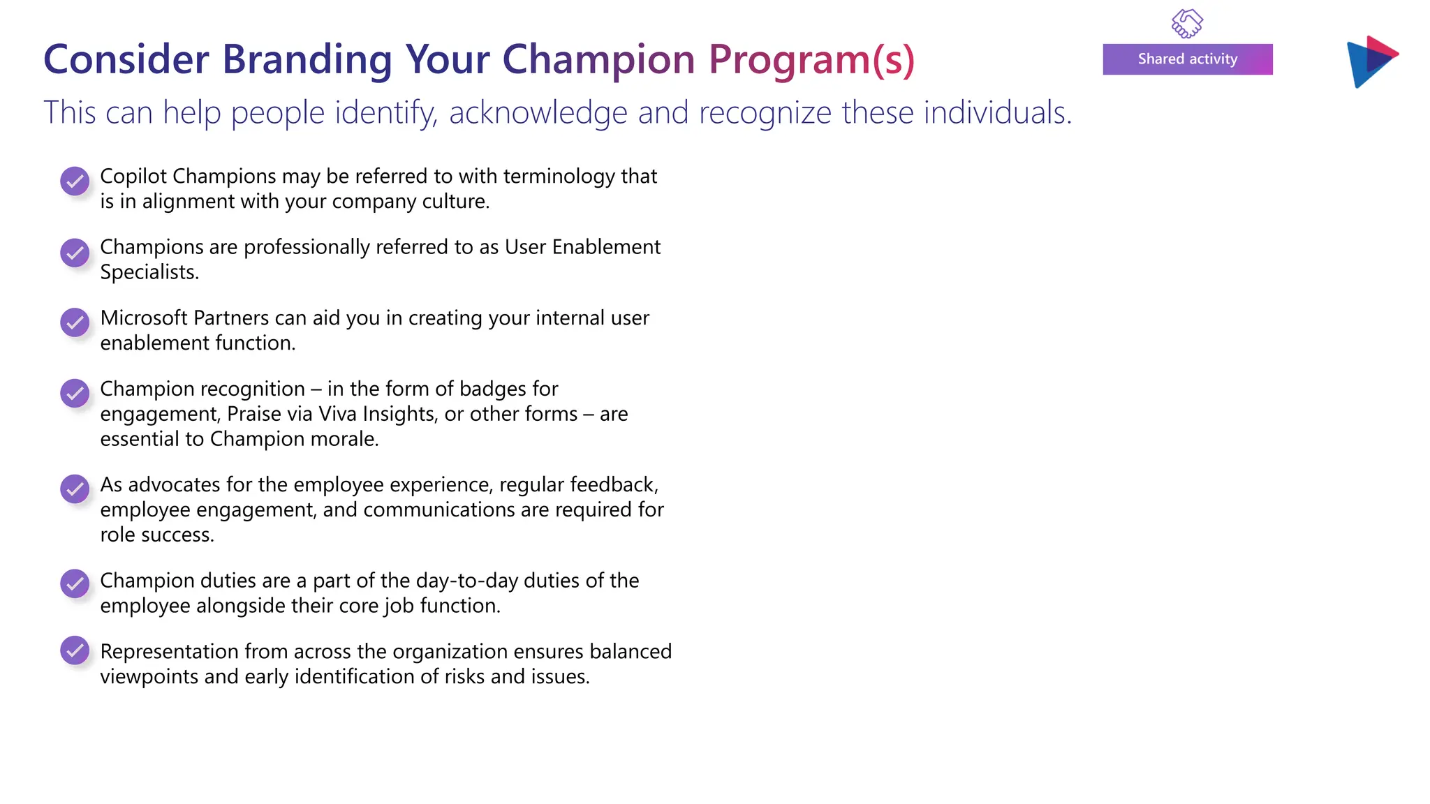 Consider Branding Your Champion Program(s)
This can help people identify, acknowledge and recognize these individuals.
Shared activity
Copilot Champions may be referred to with terminology that
is in alignment with your company culture.
Champions are professionally referred to as User Enablement
Specialists.
Microsoft Partners can aid you in creating your internal user
enablement function.
Champion recognition – in the form of badges for
engagement, Praise via Viva Insights, or other forms – are
essential to Champion morale.
As advocates for the employee experience, regular feedback,
employee engagement, and communications are required for
role success.
Champion duties are a part of the day-to-day duties of the
employee alongside their core job function.
Representation from across the organization ensures balanced
viewpoints and early identification of risks and issues.
 