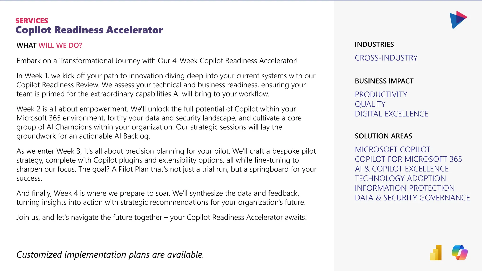 Copilot Readiness Accelerator
SERVICES
CROSS-INDUSTRY
PRODUCTIVITY
QUALITY
DIGITAL EXCELLENCE
BUSINESS IMPACT
INDUSTRIES
MICROSOFT COPILOT
COPILOT FOR MICROSOFT 365
AI & COPILOT EXCELLENCE
TECHNOLOGY ADOPTION
INFORMATION PROTECTION
DATA & SECURITY GOVERNANCE
SOLUTION AREAS
WHAT WILL WE DO?
Embark on a Transformational Journey with Our 4-Week Copilot Readiness Accelerator!
In Week 1, we kick off your path to innovation diving deep into your current systems with our
Copilot Readiness Review. We assess your technical and business readiness, ensuring your
team is primed for the extraordinary capabilities AI will bring to your workflow.
Week 2 is all about empowerment. We'll unlock the full potential of Copilot within your
Microsoft 365 environment, fortify your data and security landscape, and cultivate a core
group of AI Champions within your organization. Our strategic sessions will lay the
groundwork for an actionable AI Backlog.
As we enter Week 3, it's all about precision planning for your pilot. We'll craft a bespoke pilot
strategy, complete with Copilot plugins and extensibility options, all while fine-tuning to
sharpen our focus. The goal? A Pilot Plan that's not just a trial run, but a springboard for your
success.
And finally, Week 4 is where we prepare to soar. We'll synthesize the data and feedback,
turning insights into action with strategic recommendations for your organization's future.
Join us, and let's navigate the future together – your Copilot Readiness Accelerator awaits!
Customized implementation plans are available.
 