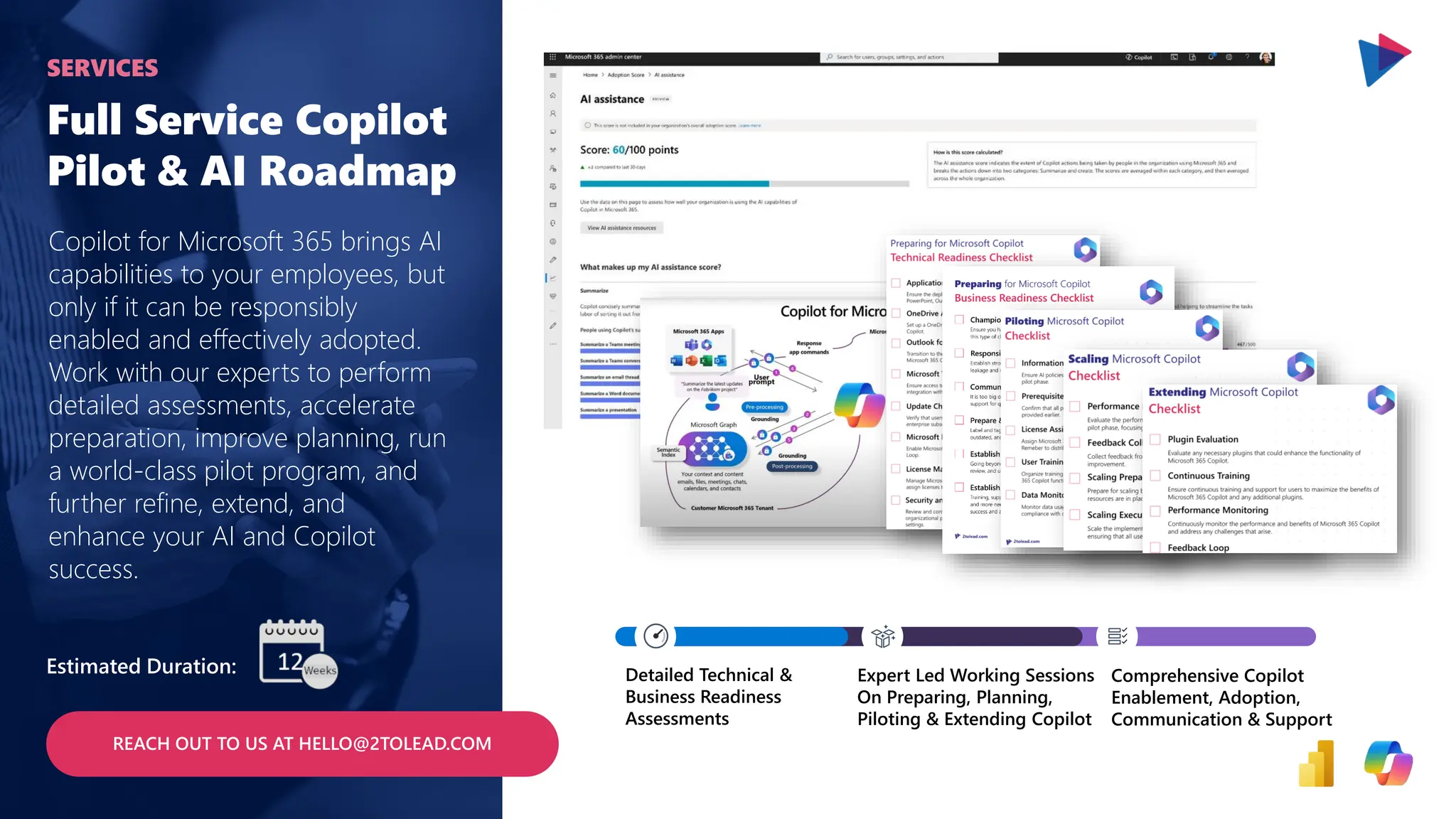 Full Service Copilot
Pilot & AI Roadmap
Copilot for Microsoft 365 brings AI
capabilities to your employees, but
only if it can be responsibly
enabled and effectively adopted.
Work with our experts to perform
detailed assessments, accelerate
preparation, improve planning, run
a world-class pilot program, and
further refine, extend, and
enhance your AI and Copilot
success.
SERVICES
Estimated Duration: Detailed Technical &
Business Readiness
Assessments
Expert Led Working Sessions
On Preparing, Planning,
Piloting & Extending Copilot
Comprehensive Copilot
Enablement, Adoption,
Communication & Support
REACH OUT TO US AT HELLO@2TOLEAD.COM
 