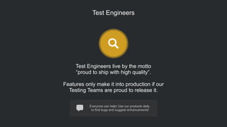 Everyone can help! Use our products daily
to find bugs and suggest enhancements!
Test Engineers
Test Engineers live by the motto
“proud to ship with high quality”.
!
Features only make it into production if our
Testing Teams are proud to release it.
 