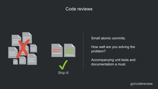 Code reviews
Small atomic commits.
!
How well are you solving the
problem?
!
Accompanying unit tests and
documentation a must.
go/codereview
Ship it!
 