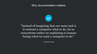 Why documentation matters
"Instead of imagining that our main task is
to instruct a computer what to do, let us
concentrate rather on explaining to human
beings what we want a computer to do."
- Donald Knuth
 