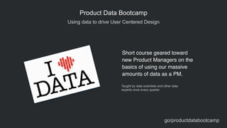 Using data to drive User Centered Design
Product Data Bootcamp
Short course geared toward
new Product Managers on the
basics of using our massive
amounts of data as a PM.
Taught by data scientists and other data  
experts once every quarter.
go/productdatabootcamp
 