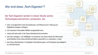 09.03.2022 |
Tech-Giganten im Gesundheitswesen 10
Als Tech-Giganten werden in dieser Studie solche
Technologieunternehmen verstanden, die:
 über unvergleichlich hohe Kompetenzen und Ressourcen in Bezug auf
Digitaltechnologien verfügen,
 mit massiven finanziellen Mitteln ausgestattet sind,
 meist erst sekundär in die Gesundheitsbranche eintreten,
 das Ziel verfolgen, mit vielfältigen Innovationen die Gesundheit der Menschen
einschließlich ihres Gesundheitsverhaltens wesentlich zu verbessern, sowie
 das Gesundheitswesen mit digitalen Dienstleistungen und Produkten grundlegend
zu transformieren.
Wer sind diese „Tech-Giganten“?
 