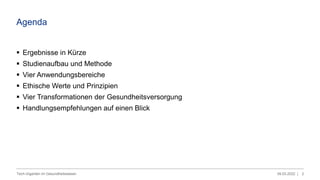 Agenda
 Ergebnisse in Kürze
 Studienaufbau und Methode
 Vier Anwendungsbereiche
 Ethische Werte und Prinzipien
 Vier Transformationen der Gesundheitsversorgung
 Handlungsempfehlungen auf einen Blick
09.03.2022 |
Tech-Giganten im Gesundheitswesen 2
 
