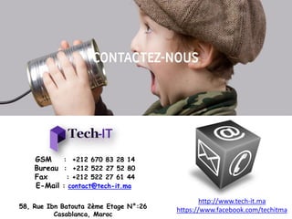 GSM : +212 670 83 28 14
Bureau : +212 522 27 52 80
Fax : +212 522 27 61 44
E-Mail : contact@tech-it.ma
http://www.tech-it.ma
https://www.facebook.com/techitma58, Rue Ibn Batouta 2ème Etage N°:26
Casablanca, Maroc
 