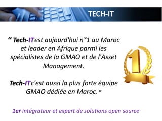 ‘’ Tech-ITest aujourd'hui n°1 au Maroc
et leader en Afrique parmi les
spécialistes de la GMAO et de l'Asset
Management.
Tech-ITc'est aussi la plus forte équipe
GMAO dédiée en Maroc. ‘’
1er intégrateur et expert de solutions open source
 